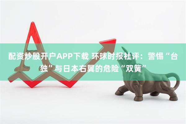 配资炒股开户APP下载 环球时报社评：警惕“台独”与日本右翼的危险“双簧”