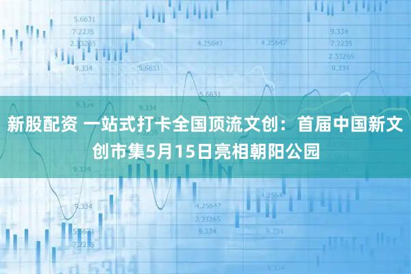 新股配资 一站式打卡全国顶流文创：首届中国新文创市集5月15日亮相朝阳公园