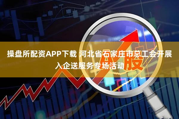 操盘所配资APP下载 河北省石家庄市总工会开展入企送服务专场活动