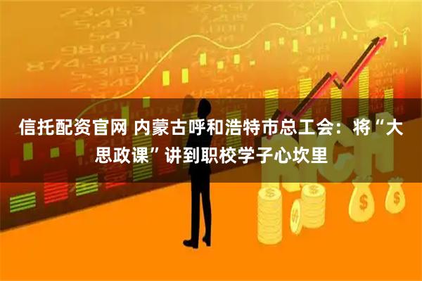 信托配资官网 内蒙古呼和浩特市总工会：将“大思政课”讲到职校学子心坎里