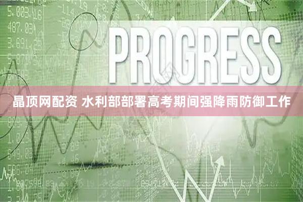 晶顶网配资 水利部部署高考期间强降雨防御工作
